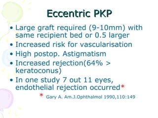 Eccentric PKPEccentric PKP
• Large graft required (9-10mm) with
same recipient bed or 0.5 larger
• Increased risk for vascularisation
• High postop. Astigmatism
• Increased rejection(64% >
keratoconus)
• In one study 7 out 11 eyes,
endothelial rejection occurred*
* Gary A. Am.J.Ophthalmol 1990,110:149
 