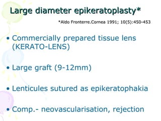 Large diameter epikeratoplasty*Large diameter epikeratoplasty*
*Aldo Fronterre.Cornea 1991; 10(5):450-453*Aldo Fronterre.Cornea 1991; 10(5):450-453
• Commercially prepared tissue lens
(KERATO-LENS)
• Large graft (9-12mm)
• Lenticules sutured as epikeratophakia
• Comp.- neovascularisation, rejection
 