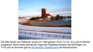 Die Alte Kirche von Pellworm wurde um 1200 gebaut (Turm 13./14. Jh.) und im Barock
ausgebaut. Noch heute erklingt die Orgel des Orgelbaumeisters Arp Schnittger von
1710 und im Sommer gibt es wöchentlich Orgelkonzerte bei Kerzenschein.
 