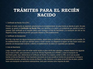 TRÁMITES PARA EL RECIÉN
NACIDO
1. Certificado de Nacido Vivo (CNV)
Primero, el recién nacido es registrado gratuitamente en el establecimiento de salud donde se atiende el parto. De esta
manera, se genera el Certificado de Nacido Vivo, que identifica a la madre y al profesional que atendió el parto o
cesárea. Este certificado es el requisito básico para conseguir el Acta de Nacimiento y la inscripción del niño en los
Registros Civiles, además de permitir que pueda obtener su DNI posteriormente.
2. Certificado de discapacidad
Si tu hijo o hija nace con alguna discapacidad evidente, deberá tener un Certificado de Discapacidad que lo acredite. En
los establecimientos de salud que atienden partos o recién nacidos, es obligatorio el registro de todo recién nacido que
presente una discapacidad evidente o referirlo al establecimiento de salud con capacidad para atenderlo.
3. Acta de Nacimiento
Luego, la madre, padre o tutor del recién nacido tendrá un plazo de 60 días calendario, contados desde el día siguiente
al que nació el bebé, para acercarse a una de las Oficinas Registrales de la RENIEC y hacer la inscripción de
nacimiento gratis. Aquí, deberá llevar el Certificado de Nacido Vivo original y exhibir su DNI, con lo que se podrá
tramitar el Acta de Nacimiento. Este importante documento es el que acredita el nombre de una persona, le otorga la
nacionalidad peruana, acredita sus vínculos de filiación y más. Asimismo, si te pasas de los 60 días de plazo, puedes
hacer una inscripción de nacimiento extemporánea, tanto para menores como mayores de edad.
 