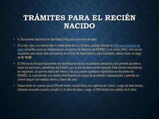 TRÁMITES PARA EL RECIÉN
NACIDO
• 4. Documento Nacional de Identidad (DNI) para menores de edad
• Si tu hijo, hija o un menor bajo tu tutela tiene de 0 a 16 años, podrás solicitar su DNI para menores de
edad (amarillo) como su declarante en un Centro de Atención de RENIEC o un centro MAC. Uno de los
requisitos para sacar este documento es el Acta de Nacimiento y, para tramitarlo, debes hacer un pago
de S/ 16.00.
• El DNI es el principal documento de identificación de los ciudadanos peruanos y les permite acceder a
todos los servicios y beneficios del Estado, por lo que se debe portar siempre. Este brinda mecanismos
de seguridad, ya que los datos del menor y de sus padres quedarán registrados en las bases de
RENIEC, lo cual permite una rápida identificación en casos de accidente o desaparición y permite un
control seguro de traslado dentro y fuera del país.
• Debes tener en cuenta que el DNI del recién nacido tiene una vigencia de 3 años. Luego de este tiempo,
deberás renovarlo cuando cumpla 3 y 6 años de edad. Luego, el DNI tendrá una validez de 8 años.
 