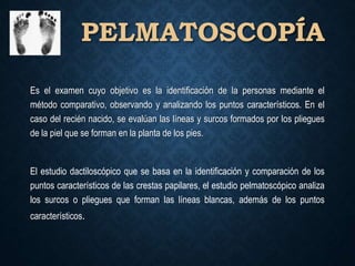 PELMATOSCOPÍA
Es el examen cuyo objetivo es la identificación de la personas mediante el
método comparativo, observando y analizando los puntos característicos. En el
caso del recién nacido, se evalúan las líneas y surcos formados por los pliegues
de la piel que se forman en la planta de los pies.
El estudio dactiloscópico que se basa en la identificación y comparación de los
puntos característicos de las crestas papilares, el estudio pelmatoscópico analiza
los surcos o pliegues que forman las líneas blancas, además de los puntos
característicos.
 