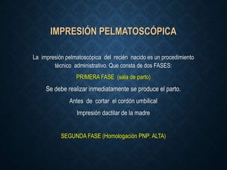 IMPRESIÓN PELMATOSCÓPICA
La impresión pelmatoscópica del recién nacido es un procedimiento
técnico administrativo. Que consta de dos FASES:
PRIMERA FASE (sala de parto)
Se debe realizar inmediatamente se produce el parto.
Antes de cortar el cordón umbilical
Impresión dactilar de la madre
SEGUNDA FASE (Homologación PNP: ALTA)
 