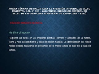 NORMA TÉCNICA DE SALUD PARA LA ATENCIÓN INTEGRAL DE SALUD
NEONATAL R.M. N° 828 – 2013/MINSA DIRECCIÓN GENERAL DE
SALUD DE LAS PERSONAS MINISTERIO DE SALUD LIMA – PERÚ
Identificar al neonato:
Registrar los datos en un brazalete plástico (nombre y apellidos de la madre,
fecha y hora de nacimiento y sexo del recién nacido). La identificación del recién
nacido deberá realizarse en presencia de la madre antes de salir de la sala de
partos.
ATENCIÓN INMEDIATA NEONATAL
 