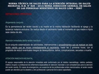 NORMA TÉCNICA DE SALUD PARA LA ATENCIÓN INTEGRAL DE SALUD
NEONATAL R.M. N° 828 – 2013/MINSA DIRECCIÓN GENERAL DE SALUD
DE LAS PERSONAS MINISTERIO DE SALUD LIMA – PERÚ
DEFINICIONES OPERATIVAS
Alojamiento conjunto
Es la permanencia del recién nacido y su madre en la misma habitación facilitando el apego y la
lactancia materna exclusiva. Se realiza desde el nacimiento hasta el momento en que madre e hijo/a
sean dados de alta.
Atención inmediata del/la recién nacido/a
Es el conjunto sistematizado de actividades, intervenciones y procedimientos que se realizan en todo
recién nacido que se inician inmediatamente al nacimiento, hasta las 2 primeras horas, con el
propósito de reducir eventuales riesgos de desequilibrios, daños, complicaciones, secuelas o muerte.
ATENCIÓN INMEDIATA NEONATAL
El equipo responsable de la atención inmediata está conformado por el médico neonatólogo, médico pediatra,
médico cirujano o profesional de enfermería especialista en atención neonatal o con competencias para la atención
del recién nacido. En casos de emergencia y en ausencia de los profesionales antes mencionados, el recién nacido
puede ser atendido por la obstetriz u otro profesional o personal de la salud capacitado.
 