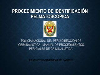 PROCEDIMIENTO DE IDENTIFICACIÓN
PELMATOSCÓPICA
POLICÍA NACIONAL DEL PERÚ DIRECCIÓN DE
CRIMINALÍSTICA “MANUAL DE PROCEDIMIENTOS
PERICIALES DE CRIMINALISTICA”
RD Nº 247-2013-DIRGEN/EMG DEL 1ABR2013
 