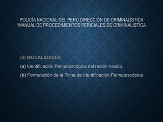 POLICÍA NACIONAL DEL PERÚ DIRECCIÓN DE CRIMINALÍSTICA
“MANUAL DE PROCEDIMIENTOS PERICIALES DE CRIMINALISTICA
(2) MODALIDADES
(a) Identificación Pelmatoscópica del recién nacido.
(b) Formulación de la Ficha de Identificación Pelmatoscópica
 