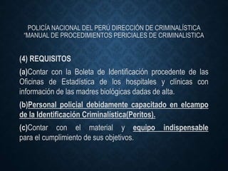 POLICÍA NACIONAL DEL PERÚ DIRECCIÓN DE CRIMINALÍSTICA
“MANUAL DE PROCEDIMIENTOS PERICIALES DE CRIMINALISTICA
(4) REQUISITOS
(a)Contar con la Boleta de Identificación procedente de las
Oficinas de Estadística de los hospitales y clínicas con
información de las madres biológicas dadas de alta.
(b)Personal policial debidamente capacitado en elcampo
de la Identificación Criminalística(Peritos).
(c)Contar con el material y equipo indispensable
para el cumplimiento de sus objetivos.
 