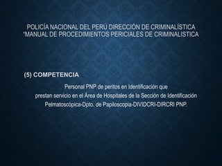 POLICÍA NACIONAL DEL PERÚ DIRECCIÓN DE CRIMINALÍSTICA
“MANUAL DE PROCEDIMIENTOS PERICIALES DE CRIMINALISTICA
(5) COMPETENCIA
Personal PNP de peritos en Identificación que
prestan servicio en el Área de Hospitales de la Sección de Identificación
Pelmatoscópica-Dpto. de Papiloscopia-DIVIDCRI-DIRCRI PNP.
 