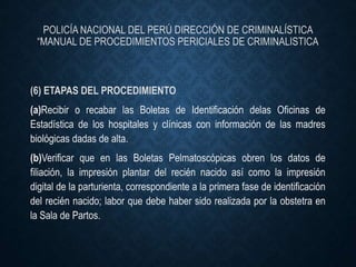 POLICÍA NACIONAL DEL PERÚ DIRECCIÓN DE CRIMINALÍSTICA
“MANUAL DE PROCEDIMIENTOS PERICIALES DE CRIMINALISTICA
(6) ETAPAS DEL PROCEDIMIENTO
(a)Recibir o recabar las Boletas de Identificación delas Oficinas de
Estadística de los hospitales y clínicas con información de las madres
biológicas dadas de alta.
(b)Verificar que en las Boletas Pelmatoscópicas obren los datos de
filiación, la impresión plantar del recién nacido así como la impresión
digital de la parturienta, correspondiente a la primera fase de identificación
del recién nacido; labor que debe haber sido realizada por la obstetra en
la Sala de Partos.
 