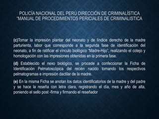 POLICÍA NACIONAL DEL PERÚ DIRECCIÓN DE CRIMINALÍSTICA
“MANUAL DE PROCEDIMIENTOS PERICIALES DE CRIMINALISTICA
(c)Tomar la impresión plantar del neonato y de líndice derecho de la madre
parturienta, labor que corresponde a la segunda fase de identificación del
neonato, a fin de ratificar el vínculo biológico “Madre-Hijo”, realizando el cotejo y
homologación con las impresiones obtenidas en la primera fase.
(d) Establecido el nexo biológico, se procede a confeccionar la Ficha de
Identificación Pelmatoscópica del recién nacido tomando los respectivos
pelmatogramas e impresión dactilar de la madre.
(e) En la misma Ficha se anotan los datos identificatorios de la madre y del padre
y se hace la reseña con letra clara, registrando el día, mes y año de alta,
poniendo el sello post -firma y firmando el reseñador
 