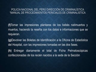 POLICÍA NACIONAL DEL PERÚ DIRECCIÓN DE CRIMINALÍSTICA
“MANUAL DE PROCEDIMIENTOS PERICIALES DE CRIMINALISTICA
(f)Tomar las impresiones plantares de los bebés natimuertos y
muertos, haciendo la reseña con los datos e informaciones que se
requieran.
(g)Devolver las Boletas de Identificación a la Oficina de Estadística
del Hospital, con las impresiones tomadas en las dos fases.
(h) Entregar diariamente el total de Ficha Pelmatoscópicas
confeccionadas de los recién nacidos a la sede de la Sección
 