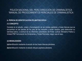 POLICÍA NACIONAL DEL PERÚ DIRECCIÓN DE CRIMINALÍSTICA
“MANUAL DE PROCEDIMIENTOS PERICIALES DE CRIMINALISTICA
b. PERICIA DE IDENTIFICACION PELMATOSCOPICA
(1) CONCEPTO
Consiste en el estudio, cotejo y homologación de las crestas papilares y líneas blancas que se
encuentran en las plantas de los pies de los menores y recién nacidos, para determinar su
identidad plena, a solicitud de las diferentes autoridades del Poder Judicial, Ministerio Público y
Unidad PNP, formulando los Dictámenes y Partes Periciales, según sea el caso.
(2) MODALIDADES
(a)Identificación mediante el estudio de las líneas blancas plantares.
(b)Identificación mediante el estudio dibujos papilares plantares
 