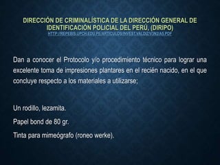 DIRECCIÓN DE CRIMINALÍSTICA DE LA DIRECCIÓN GENERAL DE
IDENTIFICACIÓN POLICIAL DEL PERÚ, (DIRIPO)
HTTP://REPEBIS.UPCH.EDU.PE/ARTICULOS/INVEST.VALDIZ/V3N2/A5.PDF
Dan a conocer el Protocolo y/o procedimiento técnico para lograr una
excelente toma de impresiones plantares en el recién nacido, en el que
concluye respecto a los materiales a utilizarse;
Un rodillo, lezamita.
Papel bond de 80 gr.
Tinta para mimeógrafo (roneo werke).
 