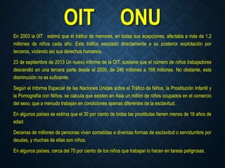 OIT ONU
En 2003 la 0IT estimó que el tráfico de menores, en todas sus acepciones, afectaba a más de 1,2
millones de niños cada año. Este tráfico asociado directamente a su posterior explotación por
terceros, violando así sus derechos humanos.
23 de septiembre de 2013 Un nuevo informe de la OIT, sostiene que el número de niños trabajadores
descendió en una tercera parte desde el 2000, de 246 millones a 168 millones. No obstante, esta
disminución no es suficiente.
Según el Informe Especial de las Naciones Unidas sobre el Tráfico de Niños, la Prostitución Infantil y
la Pornografía con Niños, se calcula que existen en Asia un millón de niños ocupados en el comercio
del sexo, que a menudo trabajan en condiciones apenas diferentes de la esclavitud.
En algunos países se estima que el 30 por ciento de todas las prostitutas tienen menos de 18 años de
edad.
Decenas de millones de personas viven sometidas a diversas formas de esclavitud o servidumbre por
deudas, y muchas de ellas son niños.
En algunos países, cerca del 70 por ciento de los niños que trabajan lo hacen en tareas peligrosas.
 