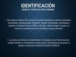 IDENTIFICACIÓN
DESDE EL PUNTO DE VISTA FORENSE
• “Para lograr el objetivo final, el grupo de expertos integrado por peritos criminalistas,
lofoscopistas, dactiloscopistas, fotógrafos, médicos, antropólogos, odontólogos y
expertos en Genética Forense (DNA), entre otros, deben trabajar en equipo, de
acuerdo a sus atribuciones con el material y equipo adecuado”
• Los peritos de la División de Identificación Criminalística de la Policía Nacional
cumplen también un rol importante en este proceso de identidad que garantiza un
derecho constitucional (IDENTIFICACIÓN JURÍDICA)
 