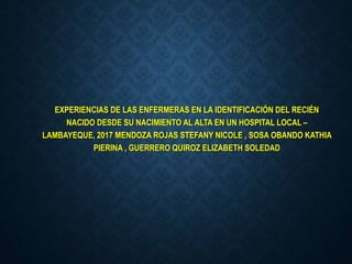 EXPERIENCIAS DE LAS ENFERMERAS EN LA IDENTIFICACIÓN DEL RECIÉN
NACIDO DESDE SU NACIMIENTO AL ALTA EN UN HOSPITAL LOCAL –
LAMBAYEQUE, 2017 MENDOZA ROJAS STEFANY NICOLE , SOSA OBANDO KATHIA
PIERINA , GUERRERO QUIROZ ELIZABETH SOLEDAD
 
