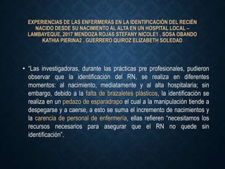 EXPERIENCIAS DE LAS ENFERMERAS EN LA IDENTIFICACIÓN DEL RECIÉN
NACIDO DESDE SU NACIMIENTO AL ALTA EN UN HOSPITAL LOCAL –
LAMBAYEQUE, 2017 MENDOZA ROJAS STEFANY NICOLE1 , SOSA OBANDO
KATHIA PIERINA2 , GUERRERO QUIROZ ELIZABETH SOLEDAD
• “Las investigadoras, durante las prácticas pre profesionales, pudieron
observar que la identificación del RN, se realiza en diferentes
momentos: al nacimiento, mediatamente y al alta hospitalaria; sin
embargo, debido a la falta de brazaletes plásticos, la identificación se
realiza en un pedazo de esparadrapo el cual a la manipulación tiende a
despegarse y a caerse, a esto se suma el incremento de nacimientos y
la carencia de personal de enfermería, ellas refieren “necesitamos los
recursos necesarios para asegurar que el RN no quede sin
identificación”.
 
