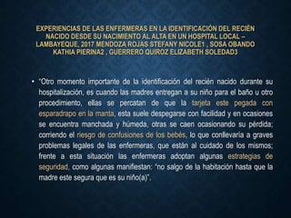 EXPERIENCIAS DE LAS ENFERMERAS EN LA IDENTIFICACIÓN DEL RECIÉN
NACIDO DESDE SU NACIMIENTO AL ALTA EN UN HOSPITAL LOCAL –
LAMBAYEQUE, 2017 MENDOZA ROJAS STEFANY NICOLE1 , SOSA OBANDO
KATHIA PIERINA2 , GUERRERO QUIROZ ELIZABETH SOLEDAD3
• “Otro momento importante de la identificación del recién nacido durante su
hospitalización, es cuando las madres entregan a su niño para el baño u otro
procedimiento, ellas se percatan de que la tarjeta este pegada con
esparadrapo en la manta, esta suele despegarse con facilidad y en ocasiones
se encuentra manchada y húmeda, otras se caen ocasionando su pérdida;
corriendo el riesgo de confusiones de los bebés, lo que conllevaría a graves
problemas legales de las enfermeras, que están al cuidado de los mismos;
frente a esta situación las enfermeras adoptan algunas estrategias de
seguridad, como algunas manifiestan: “no salgo de la habitación hasta que la
madre este segura que es su niño(a)”.
 