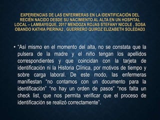 EXPERIENCIAS DE LAS ENFERMERAS EN LA IDENTIFICACIÓN DEL
RECIÉN NACIDO DESDE SU NACIMIENTO AL ALTA EN UN HOSPITAL
LOCAL – LAMBAYEQUE, 2017 MENDOZA ROJAS STEFANY NICOLE , SOSA
OBANDO KATHIA PIERINA2 , GUERRERO QUIROZ ELIZABETH SOLEDAD3
• “Así mismo en el momento del alta, no se constata que la
pulsera de la madre y el niño tengan los apellidos
correspondientes y que coincidan con la tarjeta de
identificación ni la Historia Clínica, por motivos de tiempo y
sobre carga laboral. De este modo, las enfermeras
manifiestan “no contamos con un documento para la
identificación” “no hay un orden de pasos” “nos falta un
check list, que nos permita verificar que el proceso de
identificación se realizó correctamente”.
 