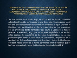 EXPERIENCIAS DE LAS ENFERMERAS EN LA IDENTIFICACIÓN DEL RECIÉN
NACIDO DESDE SU NACIMIENTO AL ALTA EN UN HOSPITAL LOCAL –
LAMBAYEQUE, 2017 MENDOZA ROJAS STEFANY NICOLE1 , SOSA OBANDO
KATHIA PIERINA2 , GUERRERO QUIROZ ELIZABETH SOLEDAD3
• “En este sentido, en la tercera etapa, el alta del RN, evidencian confusiones
sobre el recién nacido, como cuando el sexo de su bebe no corresponde con el
que ella tenía conocimiento al momento del nacimiento o algún lunar que lo
identifique, esto ha sido noticia en diarios locales, situación que es evaluada
por las enfermeras donde manifiestan “esto ocurre a veces por la falta de
personal de enfermería, tengo que ver las altas hospitalarias a veces de 9
niños, además de encargarme de los bebes hospitalizados… no es una
justificación pero debemos tomar todas las precauciones, empezando por la
corroboración de los datos personales de la pulsera y tarjeta de identificación
del recién nacido con los de la madre, permitiendo tener la seguridad que se
llevó correctamente el proceso de identificación durante el alta del RN”
 