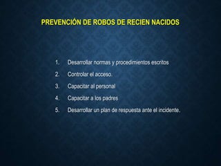 PREVENCIÓN DE ROBOS DE RECIEN NACIDOS
1. Desarrollar normas y procedimientos escritos
2. Controlar el acceso.
3. Capacitar al personal
4. Capacitar a los padres
5. Desarrollar un plan de respuesta ante el incidente.
 