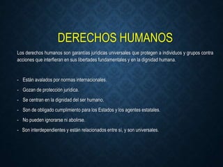 DERECHOS HUMANOS
Los derechos humanos son garantías jurídicas universales que protegen a individuos y grupos contra
acciones que interfieran en sus libertades fundamentales y en la dignidad humana.
- Están avalados por normas internacionales.
- Gozan de protección jurídica.
- Se centran en la dignidad del ser humano.
- Son de obligado cumplimiento para los Estados y los agentes estatales.
- No pueden ignorarse ni abolirse.
- Son interdependientes y están relacionados entre sí, y son universales.
 