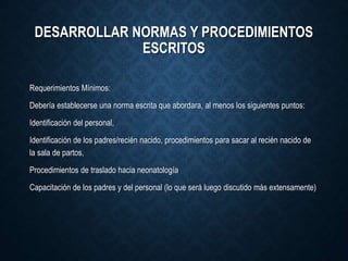 DESARROLLAR NORMAS Y PROCEDIMIENTOS
ESCRITOS
Requerimientos Mínimos:
Debería establecerse una norma escrita que abordara, al menos los siguientes puntos:
Identificación del personal,
Identificación de los padres/recién nacido, procedimientos para sacar al recién nacido de
la sala de partos,
Procedimientos de traslado hacia neonatología
Capacitación de los padres y del personal (lo que será luego discutido más extensamente)
 