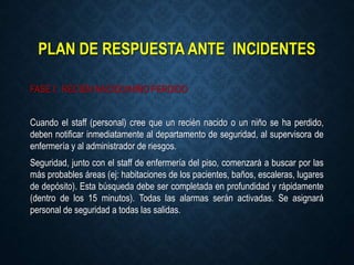 PLAN DE RESPUESTA ANTE INCIDENTES
FASE I: RECIÉN NACIDO/NIÑO PERDIDO
Cuando el staff (personal) cree que un recién nacido o un niño se ha perdido,
deben notificar inmediatamente al departamento de seguridad, al supervisora de
enfermería y al administrador de riesgos.
Seguridad, junto con el staff de enfermería del piso, comenzará a buscar por las
más probables áreas (ej: habitaciones de los pacientes, baños, escaleras, lugares
de depósito). Esta búsqueda debe ser completada en profundidad y rápidamente
(dentro de los 15 minutos). Todas las alarmas serán activadas. Se asignará
personal de seguridad a todas las salidas.
 