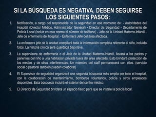 SI LA BÚSQUEDA ES NEGATIVA, DEBEN SEGUIRSE
LOS SIGUIENTES PASOS:
1. Notificación, a cargo del responsable de la seguridad en ese momento de: - Autoridades del
Hospital (Director Médico, Administrador General) - Director de Seguridad - Departamento de
Policía Local (incluir en esta norma el número de teléfono) - Jefe de la Unidad Materno-Infantil -
Jefe de enfermería del hospital. - Enfermera Jefe del área afectada.
2. La enfermera jefe de la unidad compilará toda la información completa referente al niño, incluido
fotos. La historia clínica será guardada bajo llave.
3. La supervisora de enfermería o el Jefe de la Unidad Materno-Infantil, llevará a los padres y
parientes del niño a una habitación privada fuera del área afectada. Esto brindará protección de
los medios y de otras interferencias. Un miembro del staff permanecerá con ellos. (servicio
social o pastoral también pueden colaborar)
4. El Supervisor de seguridad organizará una segunda búsqueda más amplia por todo el hospital,
con la colaboración de mantenimiento, bomberos voluntarios, policía y otros empleados
disponibles. Esta búsqueda incluirá el exterior del centro médico.
5. El Director de Seguridad brindará un espacio físico para que se instale la policía local.
 