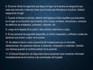 6. El primer oficial de seguridad que llegue al lugar de la escena se asegurará que
nada sea removido o alterado hasta que el áreas sea liberada por la policía. Deberá
asegurarse el lugar.
7. Cuando el tiempo lo permita, deberá interrogarse a todos aquellos que estuvieron
en el lugar en el momento del incidente. Esto incluye nombres, direcciones y números
de teléfonos de empleados, pacientes, visitantes, etc.
8. Luego de la llegada de la policía, ellos estarán totalmente a cargo.
9. Si hay personal de seguridad disponible, el mismo chequeará y verificará a todas las
personas que entran o salen de la unidad.
10. Se deberá instruir a todo el personal del hospital para que no formulen
declaraciones. No queremos alarmar a pacientes, empleados o visitantes. También
nos interesa guardar la confidencialidad de la paciente.
11. El Director/Supervisor de Seguridad estará preparado para mantener informado
inmediatamente de los hechos a las autoridades del hospital.
 