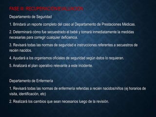 FASE III: RECUPERACIÓN/EVALUACIÓN
Departamento de Seguridad
1. Brindará un reporte completo del caso al Departamento de Prestaciones Médicas.
2. Determinará cómo fue secuestrado el bebé y tomará inmediatamente la medidas
necesarias para corregir cualquier deficiencia.
3. Revisará todas las normas de seguridad e instrucciones referentes a secuestros de
recién nacidos.
4. Ayudará a los organismos oficiales de seguridad según éstos lo requieran.
5. Analizará el plan operativo relevante a este incidente.
Departamento de Enfermería
1. Revisará todas las normas de enfermería referidas a recién nacidos/niños (ej horarios de
visita, identificación, etc)
2. Realizará los cambios que sean necesarios luego de la revisión.
 