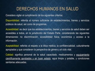 DERECHOS HUMANOS EN SALUD
Considera vigilar el cumplimiento de los siguientes criterios:
Disponibilidad: referida al número suficiente de establecimientos, bienes y servicios
públicos de salud, así como de programas.
Accesibilidad: es decir que los establecimientos, bienes y servicios de salud deben ser
accesibles a todos, en la jurisdicción del Estado Parte, considerando las siguientes
dimensiones: no discriminación, accesibilidad física, económica y acceso a la
información.
Aceptabilidad: referido al respeto a la ética médica, la confidencialidad, culturalmente
apropiados y que consideren la perspectiva de género y el ciclo vital.
Calidad: significa personal de la salud capacitado, medicamentos y equipamiento
científicamente aprobados y en buen estado, agua limpia y potable, y condiciones
sanitarias adecuadas.
 
