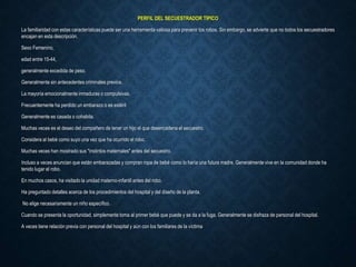 PERFIL DEL SECUESTRADOR TÍPICO
La familiaridad con estas características puede ser una herramienta valiosa para prevenir los robos. Sin embargo, se advierte que no todos los secuestradores
encajan en esta descripción.
Sexo Femenino,
edad entre 15-44,
generalmente excedida de peso.
Generalmente sin antecedentes criminales previos.
La mayoría emocionalmente inmaduras o compulsivas.
Frecuentemente ha perdido un embarazo o es estéril
Generalmente es casada o cohabita.
Muchas veces es el deseo del compañero de tener un hijo el que desencadena el secuestro.
Considera al bebé como suyo una vez que ha ocurrido el robo.
Muchas veces han mostrado sus "instintos maternales" antes del secuestro.
Incluso a veces anuncian que están embarazadas y compran ropa de bebé como lo haría una futura madre. Generalmente vive en la comunidad donde ha
tenido lugar el robo.
En muchos casos, ha visitado la unidad materno-infantil antes del robo.
Ha preguntado detalles acerca de los procedimientos del hospital y del diseño de la planta.
No elige necesariamente un niño específico.
Cuando se presenta la oportunidad, simplemente toma al primer bebé que puede y se da a la fuga. Generalmente se disfraza de personal del hospital.
A veces tiene relación previa con personal del hospital y aún con los familiares de la víctima
 