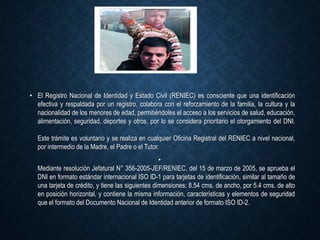 • El Registro Nacional de Identidad y Estado Civil (RENIEC) es consciente que una identificación
efectiva y respaldada por un registro, colabora con el reforzamiento de la familia, la cultura y la
nacionalidad de los menores de edad, permitiéndoles el acceso a los servicios de salud, educación,
alimentación, seguridad, deportes y otros, por lo se considera prioritario el otorgamiento del DNI.
Este trámite es voluntario y se realiza en cualquier Oficina Registral del RENIEC a nivel nacional,
por intermedio de la Madre, el Padre o el Tutor.
•
Mediante resolución Jefatural N° 356-2005-JEF/RENIEC, del 15 de marzo de 2005, se aprueba el
DNI en formato estándar internacional ISO ID-1 para tarjetas de identificación, similar al tamaño de
una tarjeta de crédito, y tiene las siguientes dimensiones: 8.54 cms. de ancho, por 5.4 cms. de alto
en posición horizontal, y contiene la misma información, características y elementos de seguridad
que el formato del Documento Nacional de Identidad anterior de formato ISO ID-2.
 