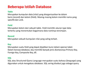 Beberapa Istilah Database
Table
Merupakan kumpulan data (nilai) yang diorganisasikan ke dalam
baris (record) dan kolom (field). Masing-masing kolom memiliki nama yang
spesifik dan unik.
Field
Merupakan kolom dari sebuah table. Field memiliki ukuran type data
tertentu yang menentukan bagaimana data nantinya tersimpan.
Record
Merupakan sebuah kumpulan nilai yang saling terkait.
Key
Merupakan suatu field yang dapat dijadikan kunci dalam operasi tabel.
Dalam konsep database, key memiliki banyak jenis diantaranya Primary Key,
Foreign Key, Composite Key, dll.
SQL
SQL atau Structured Query Language merupakan suatu bahasa (language) yang
digunakan untuk mengakses database. SQL sering disebut juga sebagai query.
 