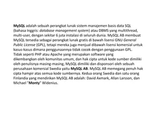 MySQL adalah sebuah perangkat lunak sistem manajemen basis data SQL
(bahasa Inggris: database management system) atau DBMS yang multithread,
multi-user, dengan sekitar 6 juta instalasi di seluruh dunia. MySQL AB membuat
MySQL tersedia sebagai perangkat lunak gratis di bawah lisensi GNU General
Public License (GPL), tetapi mereka juga menjual dibawah lisensi komersial untuk
kasus-kasus dimana penggunaannya tidak cocok dengan penggunaan GPL.
Tidak seperti PHP atau Apache yang merupakan software yang
dikembangkan oleh komunitas umum, dan hak cipta untuk kode sumber dimiliki
oleh penulisnya masing-masing, MySQL dimiliki dan disponsori oleh sebuah
perusahaan komersial Swedia yaitu MySQL AB. MySQL AB memegang penuh hak
cipta hampir atas semua kode sumbernya. Kedua orang Swedia dan satu orang
Finlandia yang mendirikan MySQL AB adalah: David Axmark, Allan Larsson, dan
Michael "Monty" Widenius.
 