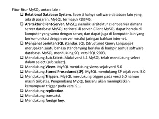Fitur-fitur MySQL antara lain :
 Relational Database System. Seperti halnya software database lain yang
ada di pasaran, MySQL termasuk RDBMS.
 Arsitektur Client-Server. MySQL memiliki arsitektur client-server dimana
server database MySQL terinstal di server. Client MySQL dapat berada di
komputer yang sama dengan server, dan dapat juga di komputer lain yang
berkomunikasi dengan server melalui jaringan bahkan internet.
 Mengenal perintah SQL standar. SQL (Structured Query Language)
merupakan suatu bahasa standar yang berlaku di hampir semua software
database. MySQL mendukung SQL versi SQL:2003.
 Mendukung Sub Select. Mulai versi 4.1 MySQL telah mendukung select
dalam select (sub select).
 Mendukung Views. MySQL mendukung views sejak versi 5.0
 Mendukung Stored Prosedured (SP). MySQL mendukung SP sejak versi 5.0
 Mendukung Triggers. MySQL mendukung trigger pada versi 5.0 namun
masih terbatas. Pengembang MySQL berjanji akan meningkatkan
kemampuan trigger pada versi 5.1.
 Mendukung replication.
 Mendukung transaksi.
 Mendukung foreign key.
 