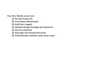 Fitur-fitur MySQL antara lain :
 Tersedia fungsi GIS.
 Free (bebas didownload)
 Stabil dan tangguh
 Fleksibel dengan berbagai pemrograman
 Security yang baik
 Dukungan dari banyak komunitas
 Perkembangan software yang cukup cepat.
 