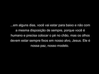 ...em alguns dias, você vai estar para baixo e não com
   a mesma disposição de sempre, porque você é
humano e precisa colocar o pé no chão, mas os olhos
devem estar sempre fixos em nosso alvo, Jesus. Ele é
             nossa paz, nosso modelo.
 