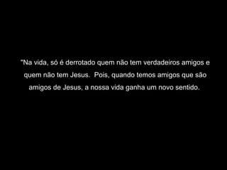 "Na vida, só é derrotado quem não tem verdadeiros amigos e
 quem não tem Jesus. Pois, quando temos amigos que são
  amigos de Jesus, a nossa vida ganha um novo sentido.
 