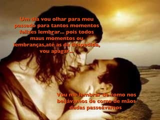 Um dia vou olhar para meu passado para tantos momentos felizes lembrar... pois todos maus momentos ou lembranças,até as da despedida, vou apagar... Vou me lembrar de como nos beijávamos de como de mãos dadas passeávamos  