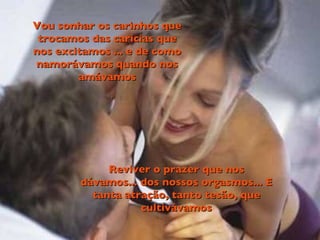 Vou sonhar os carinhos que trocamos das caricias que nos excitamos ... e de como namorávamos quando nos amávamos Reviver o prazer que nos dávamos... dos nossos orgasmos... E tanta atração, tanto tesão, que cultivávamos 