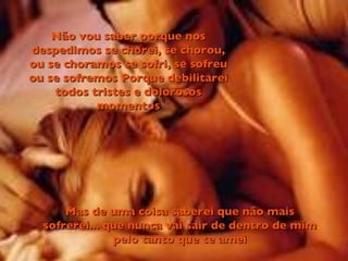 Não vou saber porque nos despedimos se chorei, se chorou, ou se choramos se sofri, se sofreu ou se sofremos Porque debilitarei todos tristes e dolorosos momentos Mas de uma coisa saberei que não mais sofrerei... que nunca vai sair de dentro de mim pelo tanto que te amei 
