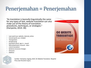 Penerjemahan = Penerjemahan 
“As translation is basically linguistically the same 
for any types of text, website translation can also 
make use of the theory of translation 
procedures, techniques, or strategies.“ 
(Hariyanto, 2014: 30) 
• Loan word use: website, internet, online 
• Coined words use: nirkabel 
• Transposition 
• Paraphrasing 
• Equivalent word: sign in - masuk 
• Naturalized word: account - akun 
• Literal translation 
• Sentence structure changes 
• Omission 
• Addition 
Sumber: Hariyanto, Sugeng. 2014. On Website Translation. Mujahid 
Press dan Penerbit Inspira. 
 