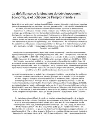 La défaillance de la structure de développement
économique et politique de l'emploi irlandais
résumé
Cet article prend la récession irlandaise depuis 2008 et la nécessité d'introduire radicalement nouvelles
politiques de l'emploi que son but ultime . Toutefois , pour en arriver à ceux-ci dans la dernière section
de l'article, il est nécessaire d'abord retracer le développement historique du développement
économique et politique de l'emploi . Cela est nécessaire pour vérifier si les réponses actuelles au
chômage , qui sont typiquement néo- libérale et servent idéologies spécifiques et des intérêts sectoriels
dans la société irlandaise , ont été continue depuis l'indépendance ; et d'identifier où les pauses peuvent
avoir eu lieu et où les continuités restent . Courir à travers cela, des questions essentielles concernent
dont les intérêts ont été servis par la politique économique dominante de l'indépendance à nos jours .
Dans les leçons de ce processus d'apprentissage , nous pouvons arriver à des conclusions quant à ce que
les prescriptions politiques sont nécessaires pour réduire le chômage et de mettre l'Irlande sur un état
plus réactif, plus équitable et le développement économique durable et le chemin de politique de
l'emploi à partir de 2010 .
Introduction: le courant problemToCBy mi-2008 l'Irlande a commencé à connaître un retournement
spectaculaire de fortune après la période tigre celtique de 1996 à 2007 , l'économie s'est contractée de
11,3 pour cent du PNB en 2009 (CSO , 2010a ) et devrait se contracter de 0,5 pour cent . en 2010 ( ESRI ,
2010) . Au moment de la rédaction ( Avril 2010) , registre chômage réel s'élève à 433 000 et le ESRI (
ibid. ) projeter aucune chute en 2010 , et , au mieux, une très légère réduction en 2011 . Cela a été
accompagné par une émigration nette de 60 000 au cours de la des douze derniers mois et poursuite de
la migration nette de 40 000 à Avril 2011 est projeté ( ibid. ) . Le spectre de dix années de chômage élevé
après la croissance s'accélérera en 2011 au plus tôt est aussi une possibilité très réelle, une option qui a
caractérisé la fin de la précédente récession dans les années 1980.
La société irlandaise pendant et après le Tigre celtique a continué à être caractérisé par des problèmes
structurels fondamentaux dans l'état de bien-être, y compris son incapacité à fournir des emplois
durables , malgré sa prospérité économique retrouvée et maintenant perdu . La preuve indique
clairement que l'Irlande ait développé dans un état de bien-être libérale : l'Irlande a un total des
recettes fiscales de 30 pour cent du PIB , deuxième plus faible qu'aux Etats-Unis des 21 pays de l'OCDE ;
son niveau de dépenses sociales publiques est le plus bas des 21 pays , légèrement inférieure à celle des
Etats-Unis à 15,9 pour cent ; Dépenses publiques de l'Irlande sur l'éducation est le deuxième plus faible
que pour la Slovaquie à 4,14 pour cent du PIB ; le niveau global des dépenses publiques à 33,7 pour cent
du PIB est également le plus faible , moins que les USA qui s'élève à 34,3 pour cent du PIB ( O’connor ,
2010) .
Ces statistiques ont donné lieu à de nombreux résultats sociaux négatifs aux côtés de la réussite
éclatante perçue du Tigre celtique . Cependant, la croyance avant la récession de l'Irlande en 2009 , que
le succès économique a été presque totalement positif pour la société irlandaise et d'un modèle
économique à d'autres pays , a été désigné comme un «mirage » par Kirby (2005 ) . Les défaillances
structurelles à devenir un «état de la concurrence» plutôt qu'un « État développements » ont
également été mis en évidence , ce qui , en plus de diminuer les résultats de développement social , ont
réduit la capacité de l'État et même la capacité de fournir un emploi durable dans un monde globalisé de
l'évolution les marchés du travail ( NESC , 2005; Ó Riain et O'Connell , 2000 ) . Beaucoup de résultats
 