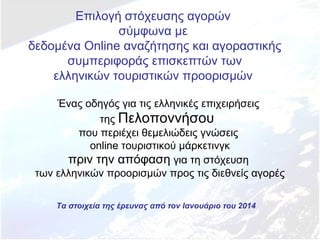 Επιλογή στόχευσης αγορών
σύμφωνα με
δεδομένα Online αναζήτησης και αγοραστικής
συμπεριφοράς επισκεπτών των
ελληνικών τουριστικών προορισμών
Ένας οδηγός για τις ελληνικές επιχειρήσεις
της Πελοποννήσου
που περιέχει θεμελιώδεις γνώσεις
online τουριστικού μάρκετινγκ
πριν την απόφαση για τη στόχευση
των ελληνικών προορισμών προς τις διεθνείς αγορές
Τα στοιχεία της έρευνας από τον Ιανουάριο του 2014

 