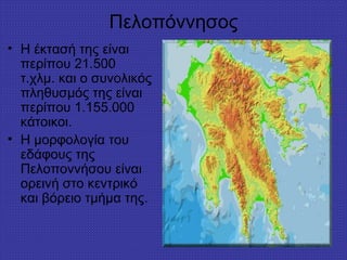 Πελοπόννησος
• Η έκτασή της είναι
περίπου 21.500
τ.χλμ. και ο συνολικός
πληθυσμός της είναι
περίπου 1.155.000
κάτοικοι.
• Η μορφολογία του
εδάφους της
Πελοποννήσου είναι
ορεινή στο κεντρικό
και βόρειο τμήμα της.
 
