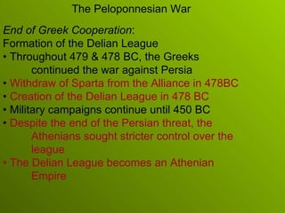 End of Greek Cooperation : Formation of the Delian League •  Throughout 479 & 478 BC, the Greeks continued the war against Persia •  Withdraw of Sparta from the Alliance in 478BC •  Creation of the Delian League in 478 BC •  Military campaigns continue until 450 BC •  Despite the end of the Persian threat, the Athenians sought stricter control over the league •  The Delian League becomes an Athenian Empire The Peloponnesian War 