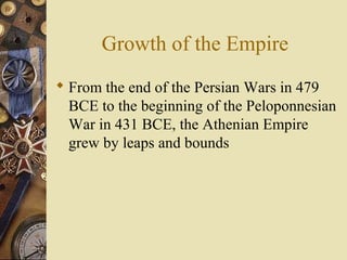 Growth of the Empire
 From the end of the Persian Wars in 479
BCE to the beginning of the Peloponnesian
War in 431 BCE, the Athenian Empire
grew by leaps and bounds
 